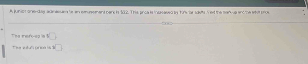 A junior one-day admission to an amusement park is $22. This price is increased by 70% for adults. Find the mark-up and the adult price. 
The mark-up is $□. 
The adult price is $□.