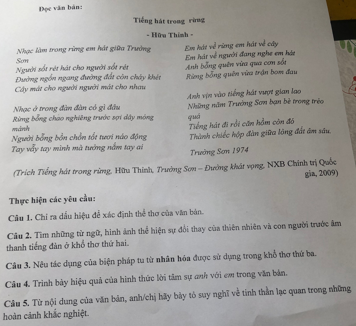 Đọc văn bản:
Tiếng hát trong rừng
- Hữu Thỉnh -
Nhạc làm trong rừng em hát giữa Trường
Em hát về rừng em hát về cây
Sơn Em hát về người đang nghe em hát
Người sốt rét hát cho người sốt rét
Anh bỗng quên vừa qua cơn sốt
Đường ngồn ngang đường đất còn cháy khét Rừng bỗng quên vừa trận bom đau
Cây mát cho người người mát cho nhau
Anh vịn vào tiếng hát vượt gian lao
Nhạc ở trong đàn đàn có gì đâu Những năm Trường Sơn bạn bè trong trẻo
Rừng bỗng chao nghiêng trước sợi dây mỏng quá
mảnh
Tiếng hát đi rồi căn hồm còn đó
Người bỗng bồn chồn tốt tươi náo động
Thành chiếc hộp đàn giữa lòng đất âm sâu.
Tay vẫy tay mình mà tưởng nắm tay ai
Trường Sơn 1974
(Trích Tiếng hát trong rừng, Hữu Thỉnh, Trường Sơn - Đường khát vọng, NXB Chính trị Quốc
gia, 2009)
Thực hiện các yêu cầu:
Câu 1. Chỉ ra dấu hiệu để xác định thể thơ của văn bản.
Câu 2. Tìm những từ ngữ, hình ảnh thể hiện sự đổi thay của thiên nhiên và con người trước âm
thanh tiếng đàn ở khổ thơ thứ hai.
Câu 3. Nêu tác dụng của biện pháp tu từ nhân hóa được sử dụng trong khổ thơ thứ ba.
Câu 4. Trình bày hiệu quả của hình thức lời tâm sự anh với em trong văn bản.
Câu 5. Từ nội dung của văn bản, anh/chị hãy bày tỏ suy nghĩ về tinh thần lạc quan trong những
hoàn cảnh khắc nghiệt.