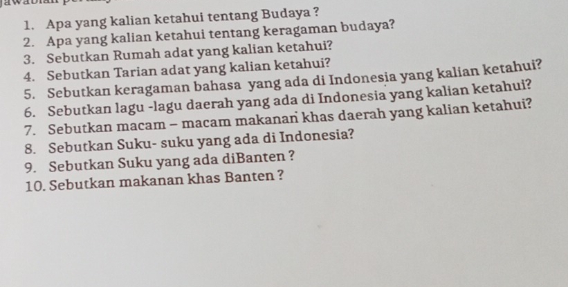 Apa yang kalian ketahui tentang Budaya ? 
2. Apa yang kalian ketahui tentang keragaman budaya? 
3. Sebutkan Rumah adat yang kalian ketahui? 
4. Sebutkan Tarian adat yang kalian ketahui? 
5. Sebutkan keragaman bahasa yang ada di Indonesia yang kalian ketahui? 
6. Sebutkan lagu -lagu daerah yang ada di Indonesia yang kalian ketahui? 
7. Sebutkan macam - macam makanan khas daerah yang kalian ketahui? 
8. Sebutkan Suku- suku yang ada di Indonesia? 
9. Sebutkan Suku yang ada diBanten ? 
10. Sebutkan makanan khas Banten ?