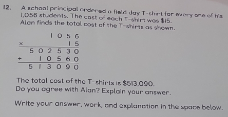 A school principal ordered a field day T-shirt for every one of his
1,056 students. The cost of each T-shirt was $15. 
Alan finds the total cost of the T-shirts as shown.
beginarrayr 1056 * 15 hline 502530 +10560 hline 513090endarray
The total cost of the T-shirts is $513,090. 
Do you agree with Alan? Explain your answer. 
Write your answer, work, and explanation in the space below.