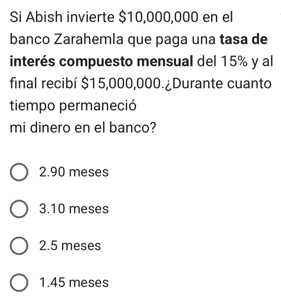 Si Abish invierte $10,000,000 en el
banco Zarahemla que paga una tasa de
interés compuesto mensual del 15% y al
final recibí $15,000,000.¿Durante cuanto
tiempo permaneció
mi dinero en el banco?
2.90 meses
3.10 meses
2.5 meses
1.45 meses