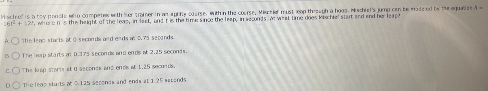 Mischief is a toy poodle who competes with her trainer in an agility course. Within the course, Mischief must leap through a hoop. Mischief's jump can be modeled by the equation h=
-16t^2+12t , where h is the height of the leap, in feet, and t is the time since the leap, in seconds. At what time does Mischief start and end her leap?
A. The leap starts at 0 seconds and ends at 0.75 seconds.
B. The leap starts at 0.375 seconds and ends at 2.25 seconds.
C. The leap starts at 0 seconds and ends at 1.25 seconds.
D. The leap starts at 0.125 seconds and ends at 1.25 seconds.