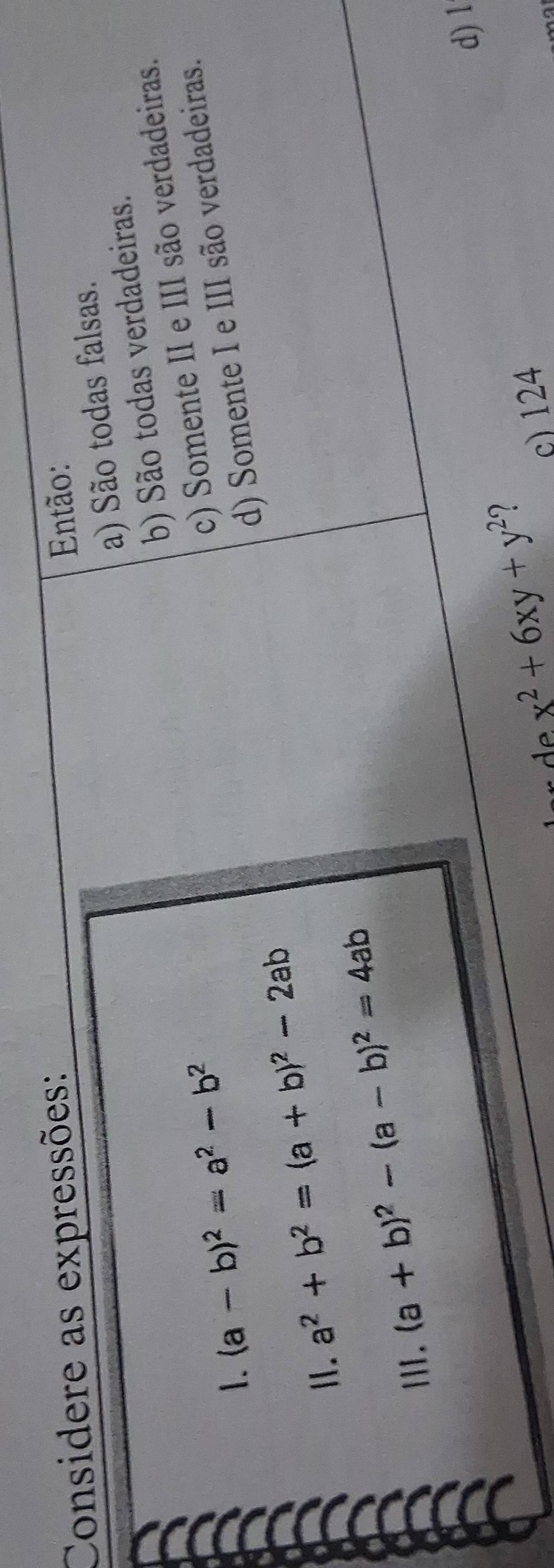 Considere as expressões:
Então:
a) São todas falsas.
b) São todas verdadeiras.
1. (a-b)^2=a^2-b^2
c) Somente II e III são verdadeiras.
d) Somente I e III são verdadeiras.
Ⅱ. a^2+b^2=(a+b)^2-2ab
II. (a+b)^2-(a-b)^2=4ab
de x^2+6xy+y^2 2 d) 1
c) 124