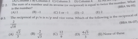 (A) Column 1 B) Column 2 C) Column 3 D) Column 4
₹ 2. The sum of a number and its inverse (or reciprocal) is equal to twice the number. What
is the number?
(BBA 94-95)
(A) 1 (B) -1 (C) 1 or −1 (D) -2 (E) 2
€3. The reciprocal of p/n is n/p and vice versa. Which of the following is the reciprocal of
 2/sqrt(18) 
(BBA 06-07)
(A)  sqrt(2)/3  (B)  2/sqrt(3)  (C)  12/9  (D)  4sqrt(3)/3  (E) None of these