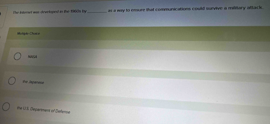 The Internet was developed in the 1960s by_ as a way to ensure that communications could survive a military attack.
Multiple Choice
NASA
the Japanese
the U.S. Department of Defense