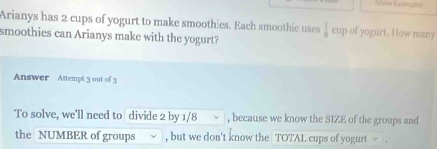 Showw Exmaões 
Arianys has 2 cups of yogurt to make smoothies. Each smoothie uses  1/8  cup of yogurt. How many 
smoothies can Arianys make with the yogurt? 
Answer Attempt 3 out of 3 
To solve, we'll need to divide 2 by 1/8 ~ , because we know the SIZE of the groups and 
the NUMBER of groups ~ , but we don't know the TOTAL cups of yogurt .