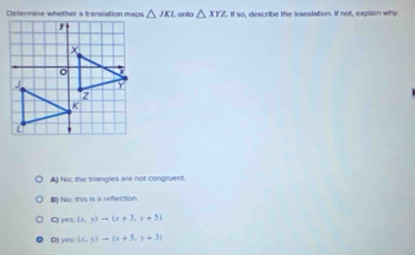 Determine whether a translation maps △ JKL. onto △ XYZ. If so, describe the translation. If not, explain why.
▲) No; the triangles are not congruent.
() No; this is a refection.
C) yes: (x,y)to (x+3,y+5)
D) yes: (x,y)to (x+5,y+3)