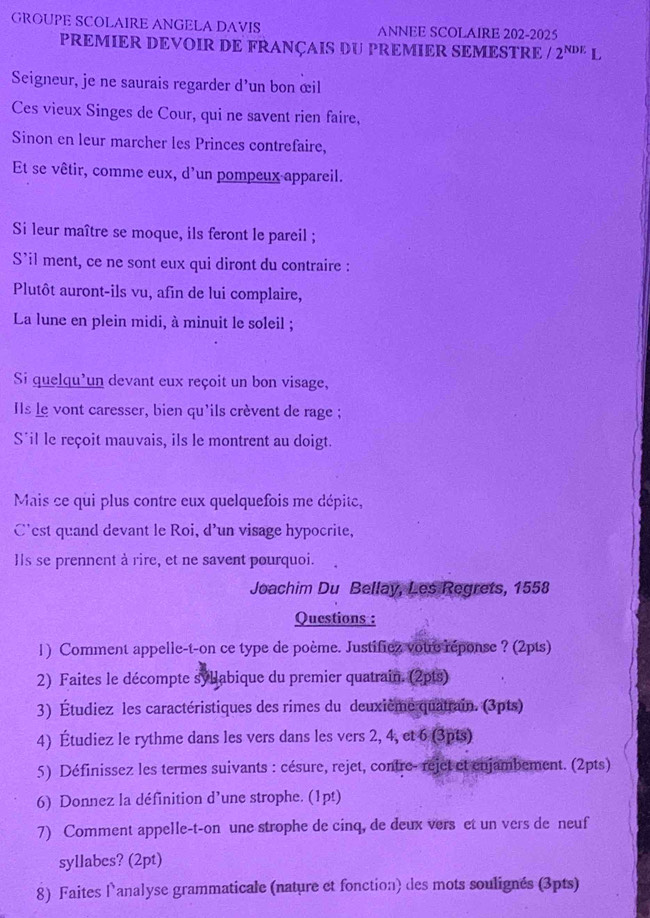 GROUPE SCOLAIRE ANGELA DAVIS ANNEE SCOLAIRE 202-2025
PREMIER DEVOIR DE FRANÇAIS DU PREMIER SEMESTRE ∠ 2^(NDE)L
Seigneur, je ne saurais regarder d'un bon œil
Ces vieux Singes de Cour, qui ne savent rien faire,
Sinon en leur marcher les Princes contrefaire,
Et se vêtir, comme eux, d'un pompeux appareil.
Si leur maître se moque, ils feront le pareil ;
S'il ment, ce ne sont eux qui diront du contraire :
Plutôt auront-ils vu, afin de lui complaire,
La lune en plein midi, à minuit le soleil ;
Si quelqu'un devant eux reçoit un bon visage,
IIs le vont caresser, bien qu'ils crèvent de rage ;
S*il le reçoit mauvais, ils le montrent au doigt.
Mais ce qui plus contre eux quelquefois me dépite,
C'est quand devant le Roi, d'un visage hypocrite,
Ils se prennent à rire, et ne savent pourquoi.
Joachim Du Bellay, Les Regrets, 1558
Questions :
1) Comment appelle-t-on ce type de poème. Justificz votre réponse ? (2pts)
2) Faites le décompte syllabique du premier quatrain. (2pts)
3) Étudiez les caractéristiques des rimes du deuxième quatrain. (3pts)
4) Étudiez le rythme dans les vers dans les vers 2, 4, et 6 (3pts)
5) Définissez les termes suivants : césure, rejet, contre- rejet et enjambement. (2pts)
6) Donnez la définition d’une strophe. (1pt)
7) Comment appelle-t-on une strophe de cinq, de deux vers et un vers de neuf
syllabes? (2pt)
8) Faites lanalyse grammaticale (nature et fonction) des mots soulignés (3pts)