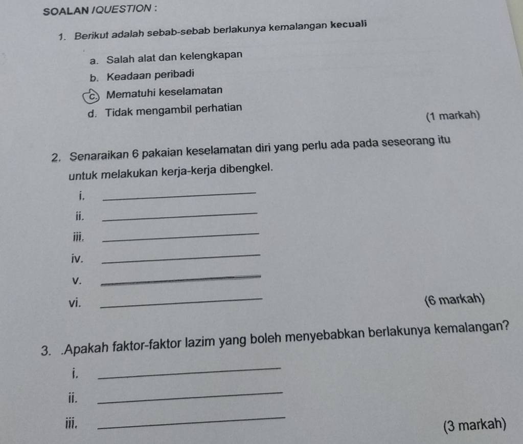 SOALAN /QUESTION :
1. Berikut adalah sebab-sebab berlakunya kemalangan kecuali
a. Salah alat dan kelengkapan
b. Keadaan peribadi
c Mematuhi keselamatan
d. Tidak mengambil perhatian
(1 markah)
2. Senaraikan 6 pakaian keselamatan diri yang perlu ada pada seseorang itu
untuk melakukan kerja-kerja dibengkel.
i.
_
ⅱ.
_
ⅲi.
_
iv.
_
V.
_
vi. _(6 markah)
3. .Apakah faktor-faktor lazim yang boleh menyebabkan berlakunya kemalangan?
i.
_
ⅱ.
_
iii.
_
(3 markah)