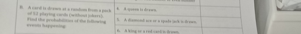 A card is drawn at a random from a pack 4. A queen is drawn. 
of 52 playing cards (without jokers). 
Find the probabilities of the following 5. A diamond ace or a spade jack is drawn. 
events happening: 
6. A king or a red card is drawn.