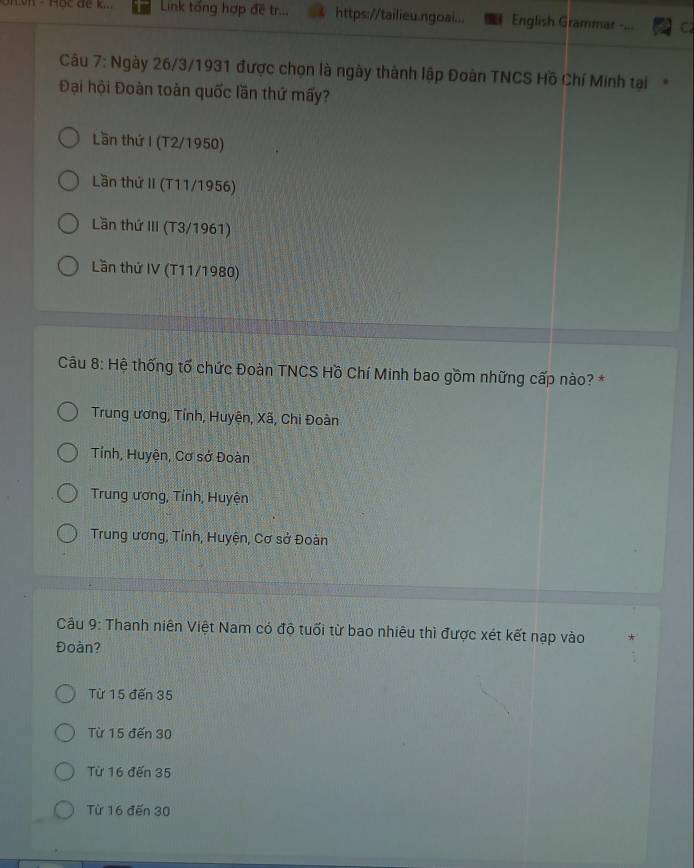 Link tổng hợp đề tr... https://tailieu.ngoai... English Grammar - C
Câu 7: Ngày 26/3/1931 được chọn là ngày thành lập Đoàn TNCS Hồ Chí Minh tại
Đại hội Đoàn toàn quốc lần thứ mấy?
Lần thứ I (T2/1950)
Lần thứ II (T11/1956)
Lần thứ III (T3/1961)
Lần thứ IV (T11/1980)
Câu 8: Hệ thống tố chức Đoàn TNCS Hồ Chí Minh bao gồm những cấp nào? *
Trung ương, Tỉnh, Huyện, Xã, Chi Đoàn
Tỉnh, Huyện, Cơ sở Đoàn
Trung ương, Tỉnh, Huyện
Trung ương, Tỉnh, Huyện, Cơ sở Đoàn
Câu 9: Thanh niên Việt Nam có độ tuổi từ bao nhiêu thì được xét kết nạp vào
Đoàn?
Từ 15 đến 35
Từ 15 đến 30
Từ 16 đến 35
Từ 16 đến 30