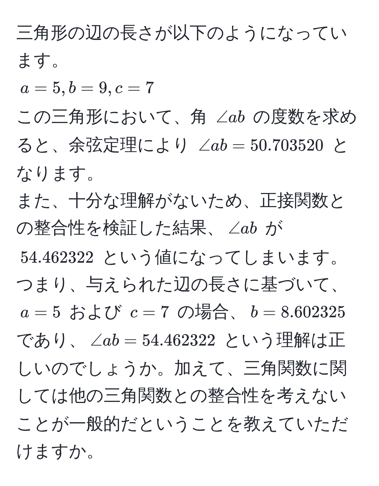 三角形の辺の長さが以下のようになっています。  
$a = 5, b = 9, c = 7$  
この三角形において、角 $∠ ab$ の度数を求めると、余弦定理により $∠ ab = 50.703520$ となります。  
また、十分な理解がないため、正接関数との整合性を検証した結果、$∠ ab$ が $54.462322$ という値になってしまいます。  
つまり、与えられた辺の長さに基づいて、$a = 5$ および $c = 7$ の場合、$b = 8.602325$ であり、$∠ ab = 54.462322$ という理解は正しいのでしょうか。加えて、三角関数に関しては他の三角関数との整合性を考えないことが一般的だということを教えていただけますか。