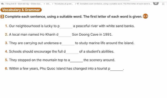 Tiếng Anh 8 - Sách bải tây - Giohai Sue > Uni * Vicstulary & gran f Complete each sentence, using a suitable word. The first letter of each ward is :: 
Vocabulary & Grammar 
₹ Complete each sentence, using a suitable word. The first letter of each word is given. 
_ 
1. Our neighbourhood is lucky to p a peaceful river with white sand banks. 
_ 
2. A local man named Ho Khanh d Son Doong Cave in 1991. 
_ 
3. They are carrying out undersea e to study marine life around the island. 
_ 
4. Schools should encourage the full d of a student’s abilities. 
_ 
5. They stopped on the mountain top to a the scenery around. 
6. Within a few years, Phu Quoc Island has changed into a tourist p_ .