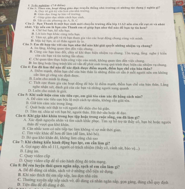 Trắc nghiệm: (7.0 điễm)
Cầu 1: Theo em, hoạt động giáo đục truyền thống nhà trường có những tác dụng ý nghĩa gì?
A. Duy trì giá trị văn hoá của nhà trường.
B. Giáo dục lòng tự hào về trường.
C. Giúp giáo dục nhân cách học sinh.
D. Tất cả các phương án A, B, C
Câu 2: Bạn Thanh là một học sinh mới chuyển trường đến lớp 11A2 nên còn rất rụt rè và nhút
nhát. Vậy nếu em là bạn của Thanh em sẽ giúp bạn như thể nào để bạn tự tin hơn?
A. Chế bai bạn, kể xâu bạn.
B. Lôi kẻo bạn khác cùng trêu bạn.
J
C. Tâm sự, gần gũi và rú bạn tham gia vào các hoạt động chung cùng với mình.
D. Mặc kệ bạn, ai có thân người ấy lo.
Câu 3: Em đã hợp tác với các bạn như thế nào khi giải quyết những nhiệm vụ chung?
A. Im lặng, không quan tâm đến việc chung.
B. Cùng các bạn trao đổi, chia sẻ khi thực hiện nhiệm vụ chung. Tôn trọng, lằng nghe ý kiên
của các bạn và tin tướng lẫn nhau.
C. Chi quan tâm thực hiện công việc của mình, không quan tâm đến việc chung.
D. Im lặng hoặc lãng tránh khi có vấn đề phát sinh trong quá trình thực hiện các nhiệm vụ chung.
Câu 4: Em đã làm thế nào để xác định được điểm mạnh, điểm hạn chế của bản thân?
A. Điểm mạnh, điểm hạn chế của bản thân là những điểm có sẵn ở mỗi người nên em không
cần làm gì cũng xác định được.
B. Luôn cho mình là đúng.
C. Tích cực tham gia các hoạt động để bộc lộ điểm mạnh, điểm hạn chế của bản thân. Lắng
nghe nhận xét, đánh giá của các bạn và những người xung quanh
D. Luôn cho mình là giỏi.
Câu 5: Khi xuất hiện cảm xúc tiêu cực, em giải tōa cảm xúc đó bằng cách nào?
A. Để cảm xúc tiêu cực bộc lộ một cách tự nhiên, không cần giải tỏa.
B. Giữ kín cảm xúc trong lòng.
C. Quát hoặc nói thật to với người đổi diện cho hà giận.
D. Tâm sự, chia sẻ với bạn bè, người thân. Hít thờ sâu hoặc di dạo
Câu 6: Khi gặp khó khãn trong học tập hoặc trong cuộc sống, em đã làm gì?
A. Xác định nguyên nhân và tìm cách khắc phục. Tìm sự hỗ trợ từ thầy cô, bạn bè hoặc người
thân để vượt qua khó khăn.
B. Cân nhắc xem có nên tiếp tục làm không vì sợ mắt thời gian.
C. Tìm việc khác để hơn để làm (dể làm, khó bỏ).
D. Bỏ qua khó khãn đó, không làm cũng chả sao
Câu 7: Khi chứng kiến hành động bạo lực, em cần làm gì?
A. Gọi ngay đến số 111, người có trách nhiệm (thầy cô, cảnh sát, bảo vệ...)
B. Lặng im.
C. Quay video clip
D. Quay video clip để tố cáo hành động đó trên mạng.
Câu 8: Để rèn luyện thói quen ngăn nắp, sạch sẽ em cần làm gì?
A. Để đồ dùng cá nhân, sách vở ở những chỗ tiện sử dụng.
B. Khi nào thích thì em sắp xếp, lau dọn nhà cửa
C. Thường xuyên sắp xếp sách vở, đồ dùng cá nhân ngăn nắp, gọn gàng, đúng chỗ quy định
D. Tiện đâu đề đồ dùng ở đó.