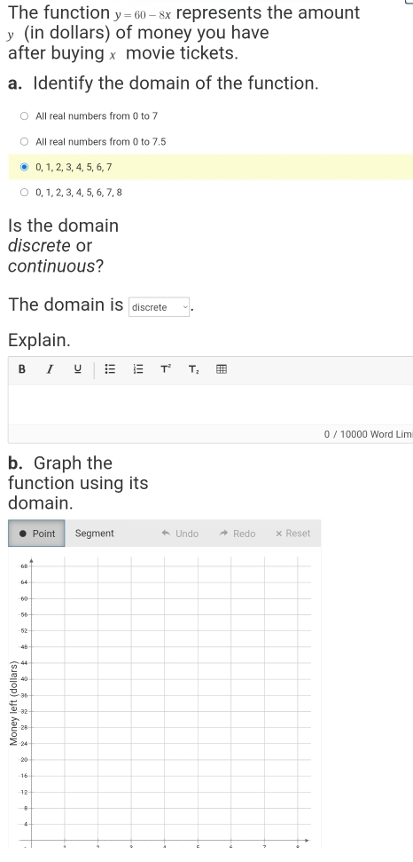 The function y=60-8x represents the amount
y (in dollars) of money you have
after buying x movie tickets.
a. Identify the domain of the function.
All real numbers from 0 to 7
All real numbers from 0 to 7.5
0, 1, 2, 3, 4, 5, 6, 7
0, 1, 2, 3, 4, 5, 6, 7, 8
Is the domain
discrete or
continuous?
The domain is discrete
Explain.
B I u :≡  T T_2 #
0 / 10000 Word Lim
b. Graph the
function using its
domain.
Point Segment ← Undo Redo × Reset
C 7