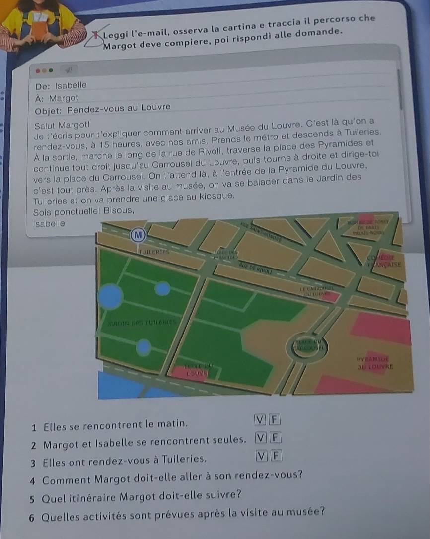 Leggi l'e-mail, osserva la cartina e traccia il percorso che 
Margot deve compiere, poi rispondi alle domande. 
2 
De: Isabelle 
À: Margot 
Objet: Rendez-vous au Louvre 
Salut Margotl 
Je t'écris pour t'expliquer comment arriver au Musée du Louvre. C'est là qu'on a 
rendez-vous, à 15 heures, avec nos amis. Prends le métro et descends à Tuileries. 
À la sortie, marche le long de la rue de Rivoli, traverse la place des Pyramides et 
continue tout droit jusqu'au Carrousel du Louvre, puis tourne à droite et dirige-toi 
vers la place du Carrousel. On t'attend là, à l'entrée de la Pyramide du Louvre, 
c'est tout près. Après la visite au musée, on va se balader dans le Jardin des 
Tuileries et on va prendre une glace au kiosque. 
Sois ponc 
Isabelle 
1 Elles se rencontrent le matin. 
V F 
2 Margot et Isabelle se rencontrent seules. V][F 
3 Elles ont rendez-vous à Tuileries. 
V] [F 
4 Comment Margot doit-elle aller à son rendez-vous? 
5 Quel itinéraire Margot doit-elle suivre? 
6 Quelles activités sont prévues après la visite au musée?