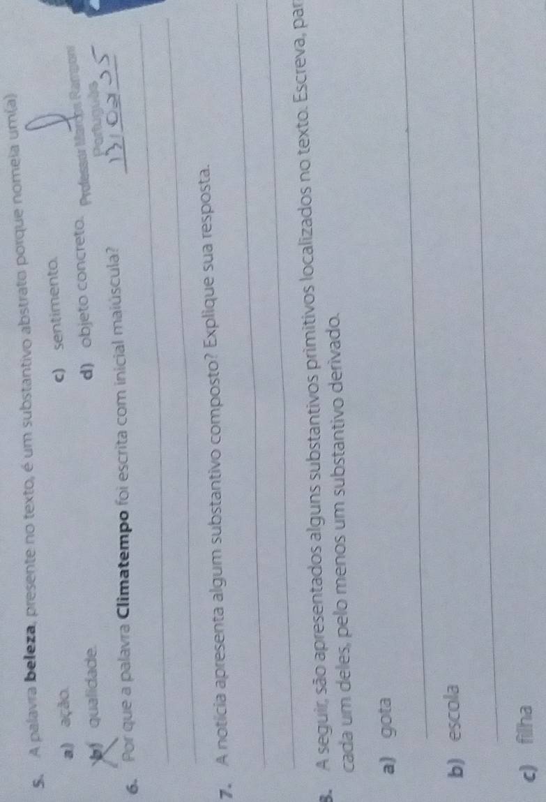 A palavra beleza, presente no texto, é um substantivo abstrato porque nomeia um(a)
a) ação
c) sentimento.
qualidade.
d) objeto concreto. Professór Marces Ramponr
Partuanês
_
6. Por que a palavra Climatempo foi escrita com inicial maiúscula?_
_
_
7. A notícia apresenta algum substantivo composto? Explique sua resposta.
_
8 A seguir, são apresentados alguns substantivos primitivos localizados no texto. Escreva, par
cada um deles, pelo menos um substantivo derivado.
_
_
a) gota
_
b) escola
c) filha