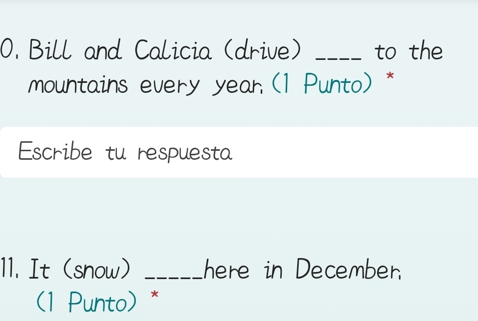 Bill and Calicia (drive) _to the 
mountains every year (1 Punto) * 
Escribe tu respuesta 
11. It (snow) _here in Decemben. 
(1 Punto) *