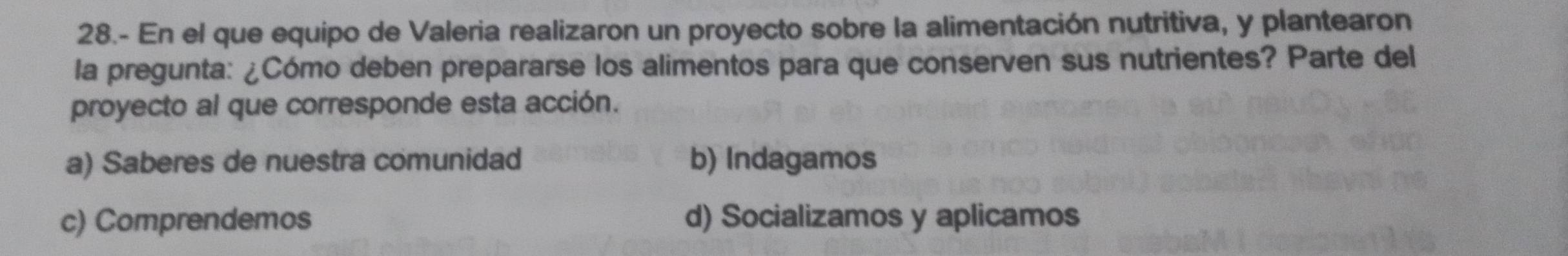 28.- En el que equipo de Valeria realizaron un proyecto sobre la alimentación nutritiva, y plantearon
la pregunta: ¿Cómo deben prepararse los alimentos para que conserven sus nutrientes? Parte del
proyecto al que corresponde esta acción.
a) Saberes de nuestra comunidad b) Indagamos
c) Comprendemos d) Socializamos y aplicamos