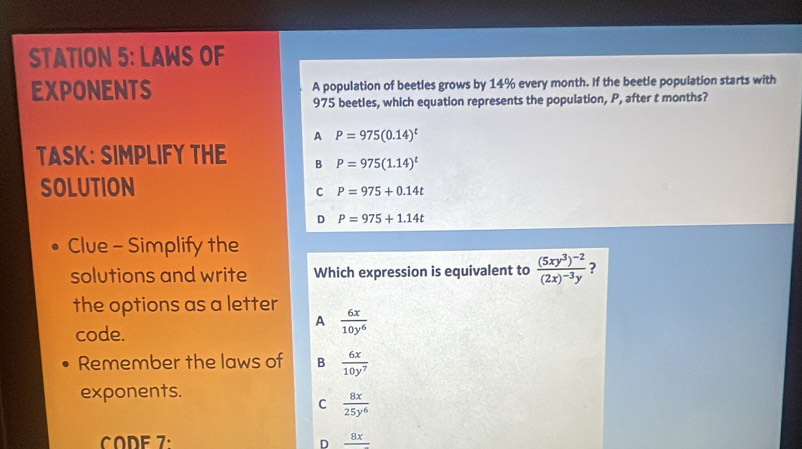 STATION 5: LAWS OF
EXPONENTS A population of beetles grows by 14% every month. If the beetle population starts with
975 beetles, which equation represents the population, P, after t months?
A P=975(0.14)^t
TASK: SIMPLIFY THE B P=975(1.14)^t
SOLUTION
C P=975+0.14t
D P=975+1.14t
Clue - Simplify the
solutions and write Which expression is equivalent to frac (5xy^3)^-2(2x)^-3y ?
the options as a letter  6x/10y^6 
A
code.
Remember the laws of B  6x/10y^7 
exponents.
C  8x/25y^6 
CODE 7: frac 8x
D