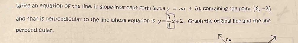 Write an equation of the line, in slope-intercept form (a.k.a y=mx+b) , containing the point (6,-2)
and that is perpendicular to the line whose equation is y= 3/4 x+2. Graph the original line and the line 
perpendicular.
y