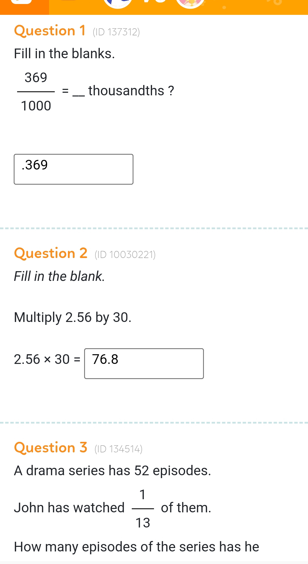 (ID 137312) 
Fill in the blanks.
 369/1000 = _  thousandths ? 
.369 
Question 2 (ID 10030221) 
Fill in the blank. 
Multiply 2.56 by 30.
2.56* 30= 76.8
Question 3 (ID 134514) 
A drama series has 52 episodes. 
John has watched  1/13  of them. 
How many episodes of the series has he