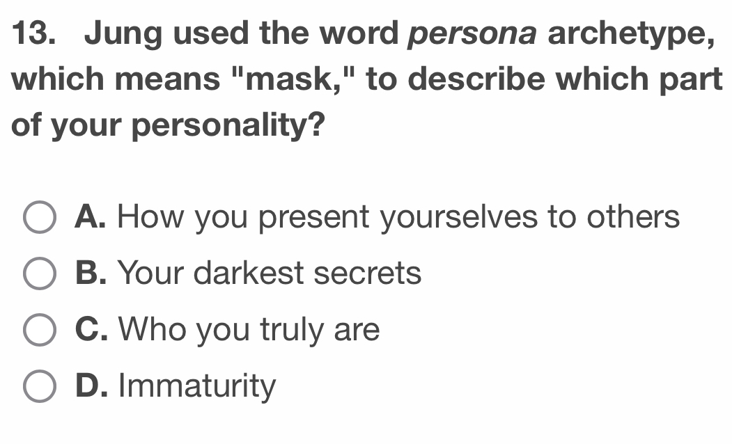 Jung used the word persona archetype,
which means "mask," to describe which part
of your personality?
A. How you present yourselves to others
B. Your darkest secrets
C. Who you truly are
D. Immaturity