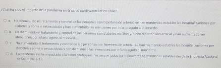 Cuai ha sido el impacto de la pandemía en la salud cadiovascular en Chile?
a. Ha disminuido el tratamiento y control de las peronas con hipertensión artenal, se han mantenido estables las hospitalizaciones por
diabetes y coma o oetoacidosis y han aumentado las atenciones por infarto agudo al miocerdio.
b. Ha disminuido el tratamiento y control de las persones con disbetes mellitus yo con hipertensión arterial y han sumentado las
atenciones por infarto agudo al miocardio
c. Ha aumentado el tratamiento y control de las personas con hipertensión arterial, se han mantenido estables las hospitalizaciones por
ciabetes y coma o cetoacidosis y han disminuido las elenciones por infarto agudo al miocardio.
d La pandemia no ha impactado a la"salud cardiovascular ym que todos los indicafores se mantienen estables desde la Encuesta Nacional
de Salud 2016-17