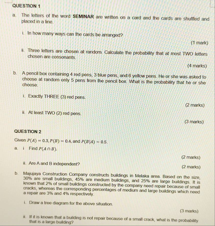 The letters of the word SEMINAR are written on a card and the cards are shuffled and 
placed in a line. 
i. In how many ways can the cards be arranged? 
(1 mark) 
ii. Three letters are chosen at random. Calculate the probability that at most TWO letters 
chosen are consonants. 
(4 marks) 
b. A pencil box containing 4 red pens, 3 blue pens, and 6 yellow pens. He or she was asked to 
choose at random only 5 pens from the pencil box. What is the probability that he or she 
choose. 
i. Exactly THREE (3) red pens. 
(2 marks) 
ii. At least TWO (2) red pens. 
(3 marks) 
QUESTION 2 
Given P(A)=0.3, P(B)=0.4 , and P(B|A)=0.5. 
a. i Find P(A∩ B). 
(2 marks) 
ii. Are A and B independent? (2 marks) 
b. Majujaya Construction Company constructs buildings in Melaka area. Based on the size,
30% are small buildings, 45% are medium buildings, and 25% are large buildings. It is 
known that 2% of small buildings constructed by the company need repair because of small 
cracks, whereas the corresponding percentages of medium and large buildings which need 
a repair are 3% and 4% respectively. 
i. Draw a tree diagram for the above situation. 
(3 marks) 
ii. If it is known that a building is not repair because of a small crack, what is the probability 
that is a large building?