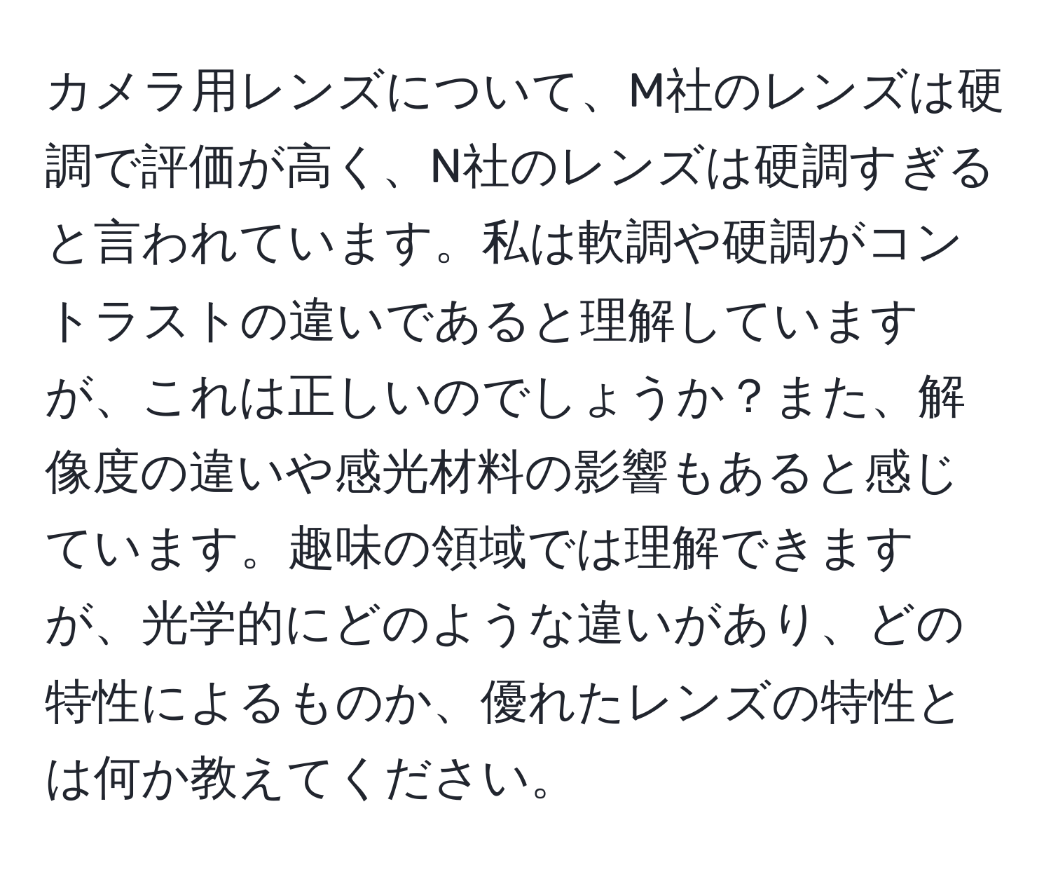 カメラ用レンズについて、M社のレンズは硬調で評価が高く、N社のレンズは硬調すぎると言われています。私は軟調や硬調がコントラストの違いであると理解していますが、これは正しいのでしょうか？また、解像度の違いや感光材料の影響もあると感じています。趣味の領域では理解できますが、光学的にどのような違いがあり、どの特性によるものか、優れたレンズの特性とは何か教えてください。