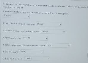 Indicate whether this circumstance should indicate the preterite or imperfect tense when talking about 
these things in the past. 
1. interrupted actions (what was happening when something else interapted itl 
[ Solect ] 
2. descriptions in the past, explasation [ Select] 
3. series of or sequence of actions or events [ Select! 
4. narration of actions [ Solect] 
5. action not completed/don't keow when it ended I Select.] 
6 one time event [ Solect ] 
7. time, weather, location [Select]