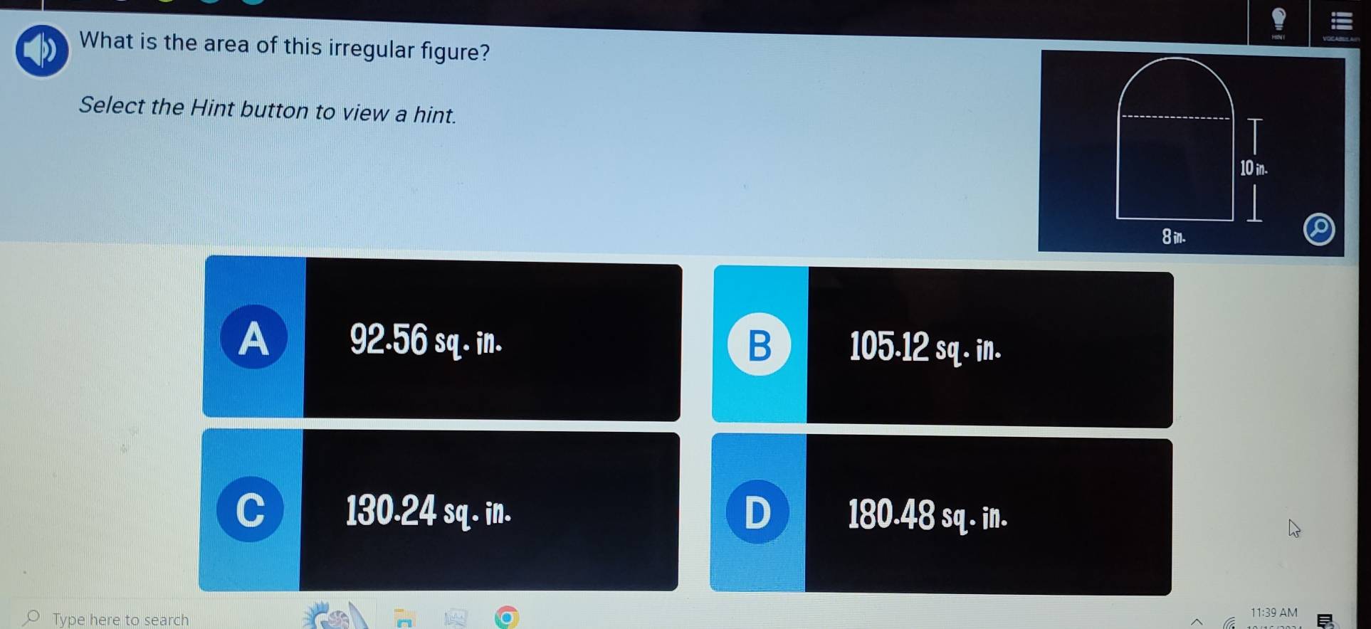 ! =
What is the area of this irregular figure?
Select the Hint button to view a hint.
T
10 in.
8 in.
A 92.56 sq. in. B 105-12 sq. in.
130.24 sq- in. D 180.48 sq. in.
Type here to search
11:39 AM