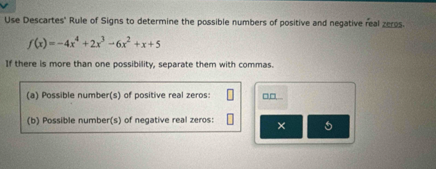 Use Descartes' Rule of Signs to determine the possible numbers of positive and negative real zeros.
f(x)=-4x^4+2x^3-6x^2+x+5
If there is more than one possibility, separate them with commas. 
(a) Possible number(s) of positive real zeros: □ □ 
(b) Possible number(s) of negative real zeros: 
× 5