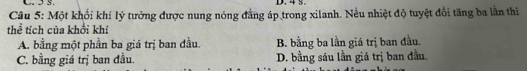 ɔ S. D. 4 S.
Câu 5: Một khối khí lý tưởng được nung nóng đẳng áp trong xilanh. Nếu nhiệt độ tuyệt đối tăng ba lằn thi
thể tích của khổi khí
A. bằng một phần ba giá trị ban đầu. B. bằng ba lần giá trị ban đầu.
C. bằng giá trị ban đầu. D. bằng sáu lần giá trị ban đầu.