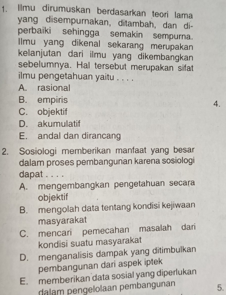 Ilmu dirumuskan berdasarkan teori lama
yang disempurnakan, ditambah, dan di-
perbaiki sehingga semakin sempurna.
IImu yang dikenal sekarang merupakan
kelanjutan dari ilmu yang dikembangkan
sebelumnya. Hal tersebut merupakan sifat
ilmu pengetahuan yaitu . . . .
A. rasional
B. empiris
4.
C. objektif
D. akumulatif
E. andal dan dirancang
2. Sosiologi memberikan manfaat yang besar
dalam proses pembangunan karena sosiologi
dapat . . . .
A. mengembangkan pengetahuan secara
objektif
B. mengolah data tentang kondisi kejiwaan
masyarakat
C. mencari pemecahan masalah dari
kondisi suatu masyarakat
D. menganalisis dampak yang ditimbulkan
pembangunan dari aspek iptek
E. memberikan data sosial yang diperlukan
dalam pengelolaan pembangunan 5.