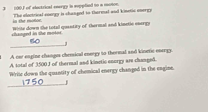 3 100J of electrical energy is supplied to a motor. 
The electrical energy is changed to thermal and kinetic energy 
in the motor. 
Write down the total quantity of thermal and kinetic energy 
changed in the motor. 
_J 
A car engine changes chemical energy to thermal and kinetic energy. 
A total of 3500 J of thermal and kinetic energy are changed. 
Write down the quantity of chemical energy changed in the engine. 
_J