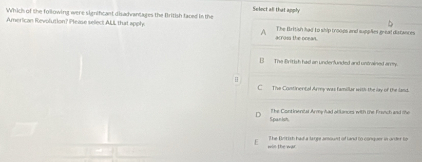 Select all that apply
Which of the following were signifcant disadvantages the British faced in the
American Revolution? Please select ALL that apply. The British had to ship troops and supplies great distances
A
across the ocean.
B The British had an underfunded and untrained army.
H
C The Continental Army was familiar with the lay of the land.
The Continental Army had alliances with the French and the
Spanish.
The British had a large amount of land to conquer in order to
E win the war