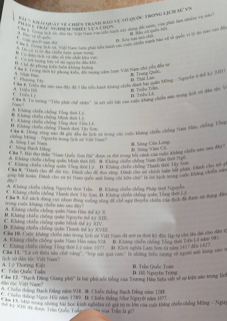 Hài 7 khải quát vệ chiến tranh bảo vệ tỏ quốc trong lịch sử vn
Cầu L Trong lịch su, dân tộc Việt Nam vừa tiền hành xây dựng đất nước, vừa phải làm nhiệm vụ nào 
Phân 1 trác nghiêm nhiều lựa chọn.
B. Bầu cử quốc hội.
A. Bảo vệ tổ quốc
Cầu 1. Trong lịch sử, Việt Nam luôn phải tiến hành các cuộc chiến tranh báo vệ tổ quốc vị lý do nao sau đã
C. Giải quyết nan đới
D. Xóa nạn mù chữ.
A Do có vị tí địa chiến lược quan trong.
BC ổ diện tích và dân số lớn nhất khu vực.
C Có trư lượng lớn về tài nguyên đầu khí.
D. Chế đo phong kiến luôn khủng hoàng
Câu TTrong thời kỳ phong kiến, đối tượng xâm lược Việt Nam chủ yếu đến từ
A. Nhật Bản
B. Trung Quốc.
Cầu 4 Triều đại nào sau đây đã 3 lần tiên hành kháng chiến đánh bại quân Mông - Nguyên ở thế kỳ XIII7
C. Phương Tây
D. Thái Lan.
A. Triều Hồ B. Triều Trần.
C. Triều Lý D. Triều Lê.
Cầu 5: Tư tưởng ''Tiên phát chế nhân'' là nét nổi bật của cuộc kháng chiến nào trong lịch sử dân tộc V
Nam?
A. Kháng chiến chống Tổng thời Lý.
B. Kháng chiến chống Minh thời Lý.
C. Kháng chiến chống Tổng thời Tiên Lê.
D. Kháng chiến chống Thanh thời Tây Sơn.
Câu 6, Đông sộng nào đã ghi đầu ấn lịch sứ trong các cuộc kháng chiến chống Nam Hán, chống Tổng
chống Mông - Nguyên trong lịch sử Việt Nam'
A. Sông Lục Nam. B. Sông Cửu Long.
C. Sông Bạch Dằng D. Sông Văm Cô.
Câu 7. Bài thợ thần ''Nam Quốc Sơn Hà'' * được ra đời trong bối cánh của cuộc kháng chiến nào sau đây?
A. Kháng chiên chộng quân Minh thời Hồ. B. Kháng chiến chống Nam Hán thời Ngô
C. Kháng chiến chống quân Tổng thời Lý. D. Kháng chiến chống Thanh thời Tây Sơn.
Câu #, ''Dánh cho để dài tóc. Đánh cho để đen răng. Đánh cho nó chích luân bắt phân. Đánh cho nô p.
giáp hát hoàn. Dánh cho sử trì Nam quốc anh hùng chi hữu chứ' là lới bịch trong cuộc kháng chiến nào
dây?
A. Kháng chiến chống Nguyên thời Trần. B. Kháng chiến chống Pháp thời Nguyễn.
C. Kháng chiến chống Thanh thời Tây Sơn. D. Kháng chiến chống quân Tổng thời Lý
Câu 9, Kể sách dùng cọc nhọn đóng xuống sông để chế ngự thuyển chiến của địch đã được sử dụng đầu
trong cuộc kháng chiến nào sau đây?
A. Kháng chiến chống quân Nam Hán thế ký X.
B. Kháng chiến chống quân Nguyên thế ký XIII.
C. Kháng chiến chống quân Minh thế ký XIV.
D. Kháng chiến chống quân Thanh thế ký XVIII.
Câu 10. Cuộc kháng chiến nao trong lịch sử Việt Nam đã mở ra thời kỳ độc lập tự chủ lâu đài cho dân từ
A. Kháng chiến chống quân Nam Hán năm 938. B. Kháng chiến chống Tổng thời Tiên Lê năm 981.
C. Kháng chiến chống Tổng thời Lý năm 1077. D. Khởi nghĩa Lam Sơn từ năm 1417 đến 1427.
Câu 11. ''Lá cơ thêu sáu chữ vàng'', ''bóp nát quá cam'' là những biểu tượng về người anh hùng nào từ
lịch sử dân tộc Việt Nam?
A Lý Thường Kiệt B. Trân Quốc Toân
C. Trần Quốc Tuần. D. Hồ Nguyên Trừng.
Câu 12. ''Bạch Đảng Giang phú'' là bài phú nổi tiếng của Trương Hán Siêu viết về sự kiện nào trong lịch
dân tộc Việt Nam?
A. Chiến thắng Bạch Đăng năm 938. B. Chiến thắng Bạch Đăng năm 1288.
C. Chiến thắng Ngọc Hồi năm 1789. D. Chiến thắng Như Nguyệt năm 1077.
Câu 13. Một trong những bài học kinh nghiệm có giá trị to lớn của cuộc kháng chiến chống Mông - Nguy
Thế kỷ XII1 đã được Trần Quốc Tuần *** vua Trần là gi
