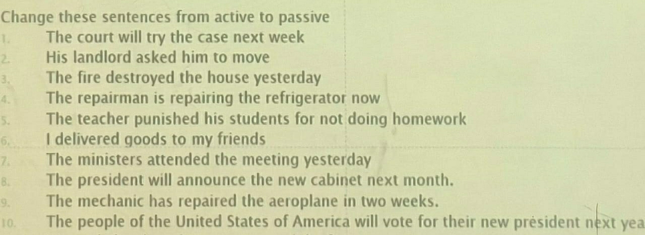 Change these sentences from active to passive 
1. The court will try the case next week
2. His landlord asked him to move 
3. The fire destroyed the house yesterday 
4. The repairman is repairing the refrigerator now 
5. The teacher punished his students for not doing homework 
6. I delivered goods to my friends 
7. The ministers attended the meeting yesterday 
B. The president will announce the new cabinet next month. 
9. The mechanic has repaired the aeroplane in two weeks. 
10. The people of the United States of America will vote for their new président next yea