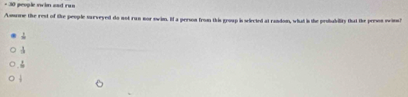 30 people swim and run
Assume the rest of the people surveyed do not run nor swim. If a person from this group is selected at random, what is the probability that the person swins?
 1/m 
 1/20 
 1/10 
 1/2 