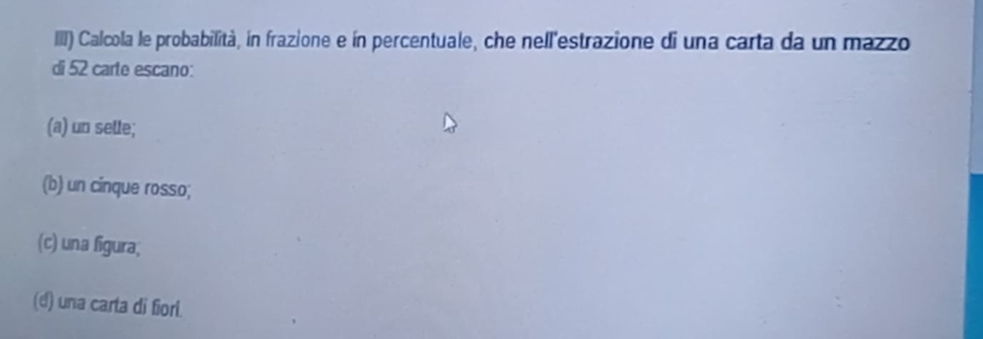 III) Calcola le probabilità, in frazione e ín percentuale, che nell'estrazione di una carta da un mazzo
di 52 carte escano:
(a) un selle;
(b) un cinque rosso;
(c) una figura;
(d) una carta di fiori.