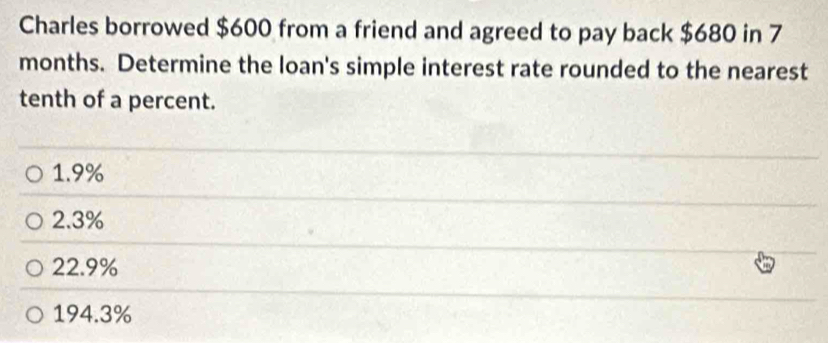 Charles borrowed $600 from a friend and agreed to pay back $680 in 7
months. Determine the loan's simple interest rate rounded to the nearest
tenth of a percent.
1.9%
2.3%
22.9%
194.3%