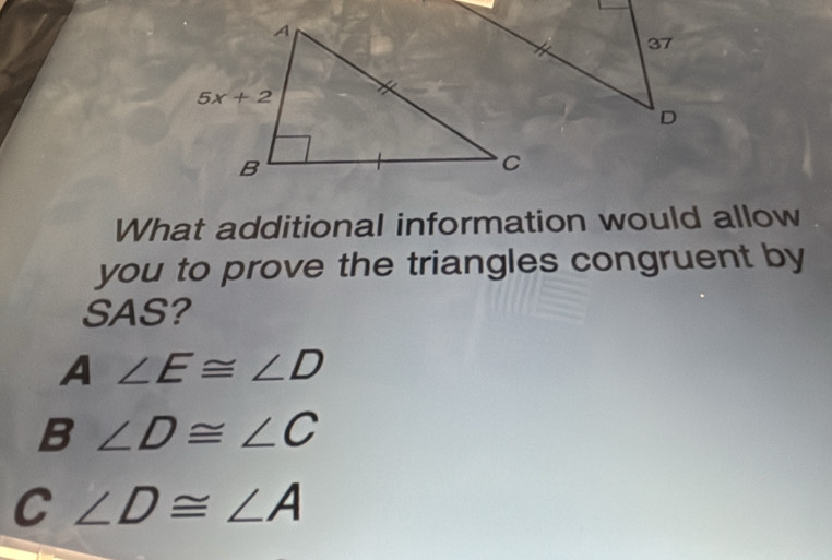 What additional information would allow
you to prove the triangles congruent by
SAS?
A ∠ E≌ ∠ D
B ∠ D≌ ∠ C
C ∠ D≌ ∠ A