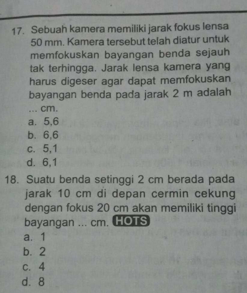 Sebuah kamera memiliki jarak fokus lensa
50 mm. Kamera tersebut telah diatur untuk
memfokuskan bayangan benda sejauh
tak terhingga. Jarak lensa kamera yang
harus digeser agar dapat memfokuskan
bayangan benda pada jarak 2 m adalah
... cm.
a. 5, 6
b⩽ 6, 6
c. 5,1
d. 6,1
18. Suatu benda setinggi 2 cm berada pada
jarak 10 cm di depan cermin cekung
dengan fokus 20 cm akan memiliki tinggi
bayangan ... cm. HOTS
a. 1
b. 2
c. 4
d⩾ 8