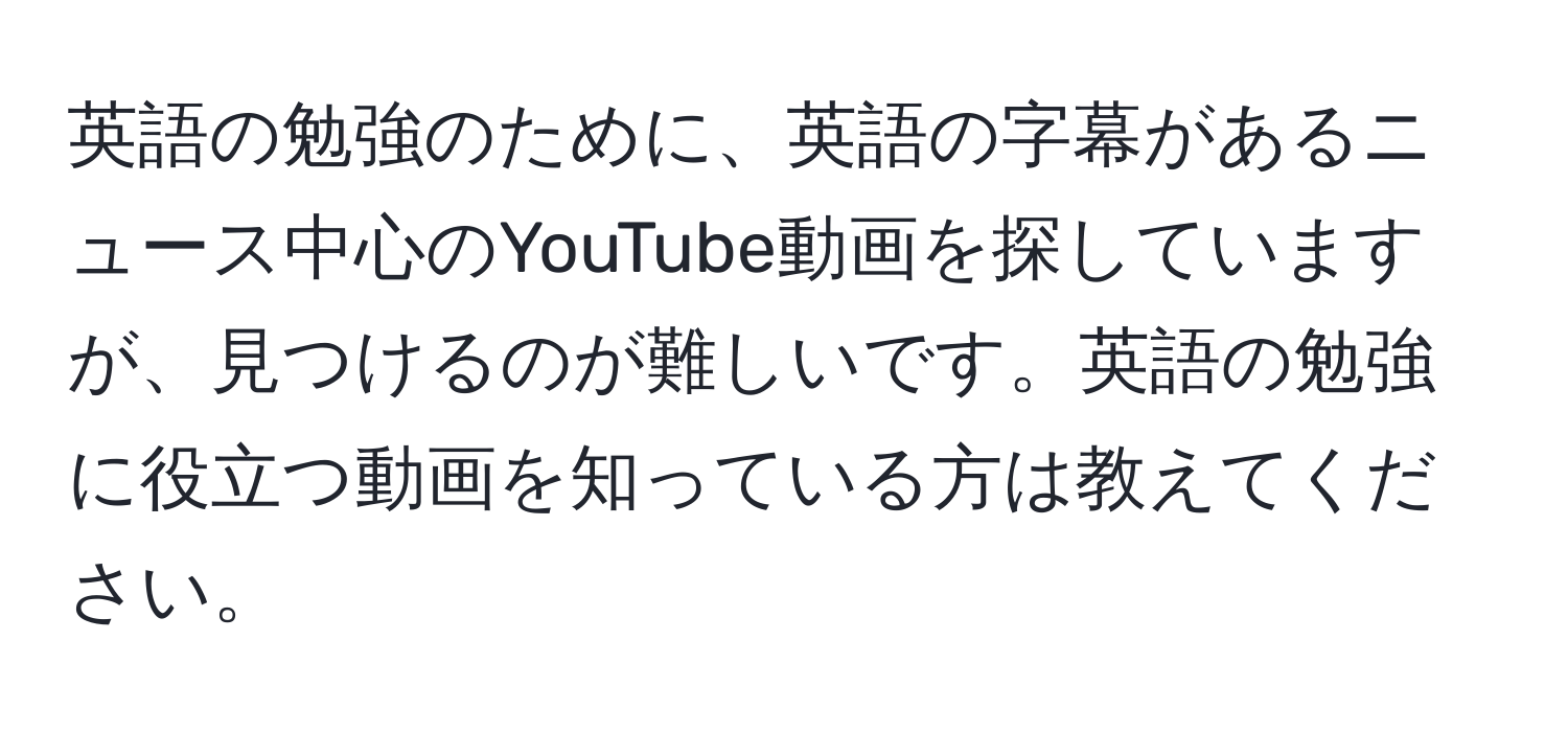 英語の勉強のために、英語の字幕があるニュース中心のYouTube動画を探していますが、見つけるのが難しいです。英語の勉強に役立つ動画を知っている方は教えてください。