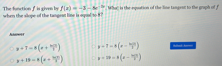 The function f is given by f(x)=-3-8e^(-2x). Whaț is the equation of the line tangent to the graph of f
when the slope of the tangent line is equal to 8?
Answer
y+7=8(x+ ln (2)/2 )
y+7=8(x- ln (2)/2 ) Submit Answer
y+19=8(x+ ln (2)/2 )
y+19=8(x- ln (2)/2 )