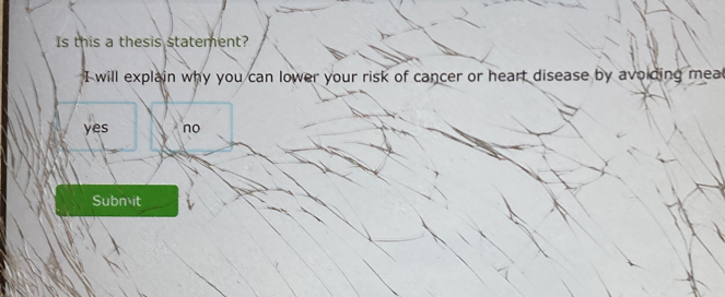 Is this a thesis statement?
I will explain why you can lower your risk of cancer or heart disease by avoiding mea
yes no
Submit