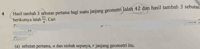 Hasil tambah 3 sebutan pertama bagi suatu janjang geometri ialah 42 dan hasil tambah 3 sebutan 
berikutnya ialah  21/4 . Cari
T. 
(a) sebutan pertama, a dan nisbah sepunya, r janjang geometri itu.