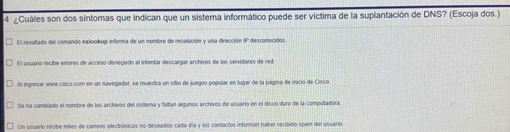 4 ¿Cuáles son dos síntomas que indican que un sistema informático puede ser víctima de la suplantación de DNS? (Escoja dos.)
El resultado del comando inslookup informa de un nombre de resolución y una dirección IP desconocidos
El usuario recibe errores de acceso denegado all intentar descargar archivos de los servidores de red
Al ingresar www.cisco.com en un navegador, se muestra un sitio de juegos popular en lugar de la página de inicio de Cisco
Se ha cambiado el nombre de los archivos del sistema y faltan algunos archivos de usuario en el disco duro de la computadora
Un usuario recibe miles de correos electrónicos no deseados cada día y los contactos informan haber recibido spam del usuario