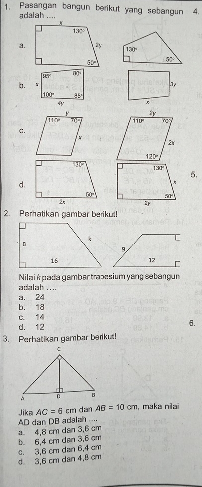 Pasangan bangun berikut yang sebangun 4.
adalah ....
a.
b.
C.
5.
d.
2. Perhatikan gambar berikut!
Nilai k pada gambar trapesium yang sebangun
adalah ....
a. 24
b. 18
c. 14
d. 12
6.
3. Perhatikan gambar berikut!
Jika AC=6 cm dan AB=10cm , maka nilai
AD dan DB adalah ....
a. 4,8 cm dan 3,6 cm
b. 6,4 cm dan 3,6 cm
c. 3,6 cm dan 6,4 cm
d. 3,6 cm dan 4,8 cm